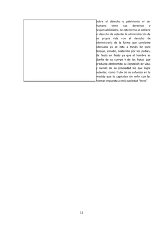 Sobre el derecho o patrimonio el ser
humano tiene sus derechos y
responsabilidades, de esta forma se obtiene
el derecho de ostentar la administración de
su propia vida con el derecho de
administrarla de la forma que considere
adecuada ya se está a través de puro
trabajo, estudio, sostenido por los padres,
de fiesta en fiesta ya que el hombre es
dueño de su cuerpo y de los frutos que
produzca obteniendo su condición de vida,
y siendo de su propiedad los que logre
ostentar, como fruto de su esfuerzo en la
medida que lo capitalice sin reñir con las
normas impuestas con la sociedad “leyes”
11
 