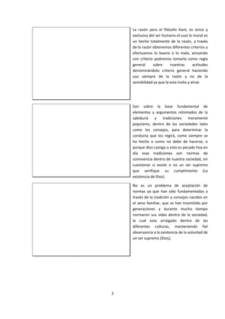 La razón para el filósofo Kant, es única y
exclusiva del ser humano el cual la moral es
un hecho totalmente de la razón, a través
de la razón obtenemos diferentes criterios y
efectuamos lo bueno o lo malo, actuando
con criterio podremos tomarlo como regla
general sobre nuestras actitudes
denominándolo criterio general haciendo
uso siempre de la razón y no de la
sensibilidad ya que la esta ínsita y atrae
Son sobre la base fundamental de
elementos y argumentos retomados de la
sabiduría y tradiciones meramente
populares, dentro de las sociedades tales
como los consejos, para determinar la
conducta que los regirá, como siempre se
ha hecho o como no debe de hacerse, o
porque dios castiga o esto es pecado hoy en
día esas tradiciones son normas de
convivencia dentro de nuestra sociedad, sin
cuestionar si existe o no un ser supremo
que verifique su cumplimiento (La
existencia de Dios).
No es un problema de aceptación de
normas ya que han sido fundamentadas a
través de la tradición y consejos nacidos en
el seno familiar, que se han trasmitido por
generaciones y durante mucho tiempo
normaron sus vidas dentro de la sociedad,
la cual esta arraigado dentro de las
diferentes culturas, manteniendo fiel
observancia a la existencia de la voluntad de
un ser supremo (Dios),
2
 