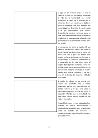 Si algo es en realidad cierto es que la
creencia en Dios, ha normado y moderado
la vida de la humanidad, ese temor
depositado a través de la creencia en la
existencia de un ser supremo, ha dado un
grado de respeto y valor a las acciones que
tomamos para el desarrollo de nuestra vida,
y la que pretendemos que nuestra
descendencia continúe teniendo para su
vida, las cuales son normas que no efectúan
ningún mal su observancia y aplicación más
que normar de buena forma nuestro paso
por la vida.
La conciencia se activa a través del uso
pleno de los sentidos, identificado como un
sensor natural que determinas lo bueno y lo
malo para uno o para los demás, esto
basado en las enseñanzas morales que se
han recibido y se continúan aprendiendo en
el desarrollo de la vida tales como el
respeto de la dignidad humana o temor a la
desobediencia un ser supremo (Dios), es un
instrumento personal diseñado a nuestra
medida con mucha capacidad, y se da a
conocer a través de nuestras actitudes
personales.
A través del placer no se podría regir
normas de conducta más o menos
universales ya que son interpretados por
ciertos sentidos y lo que para unos es
placentero para otros podría ser vulgar su
ejecución riñendo con la moralidad, las
inyecciones causan dolor y no por eso son
malas o inmorales.
En cambio la razón es más adecuada al ser
humano con ciertas modificaciones y
conciencia de la realidad para su aplicación
como es basada en creencias y
conocimientos a través del medio ambiente
que se desarrolla.
3
 