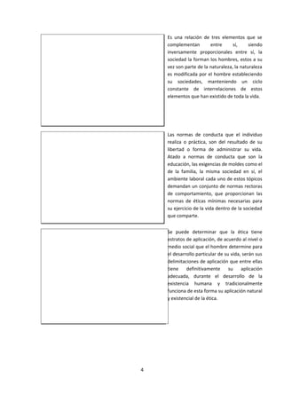 Es una relación de tres elementos que se
complementan entre sí, siendo
inversamente proporcionales entre sí, la
sociedad la forman los hombres, estos a su
vez son parte de la naturaleza, la naturaleza
es modificada por el hombre estableciendo
su sociedades, manteniendo un ciclo
constante de interrelaciones de estos
elementos que han existido de toda la vida.
Las normas de conducta que el individuo
realiza o práctica, son del resultado de su
libertad o forma de administrar su vida.
Atado a normas de conducta que son la
educación, las exigencias de moldes como el
de la familia, la misma sociedad en sí, el
ambiente laboral cada uno de estos tópicos
demandan un conjunto de normas rectoras
de comportamiento, que proporcionan las
normas de éticas mínimas necesarias para
su ejercicio de la vida dentro de la sociedad
que comparte.
Se puede determinar que la ética tiene
estratos de aplicación, de acuerdo al nivel o
medio social que el hombre determine para
el desarrollo particular de su vida, serán sus
delimitaciones de aplicación que entre ellas
tiene definitivamente su aplicación
adecuada, durante el desarrollo de la
existencia humana y tradicionalmente
funciona de esta forma su aplicación natural
y existencial de la ética.
4
 