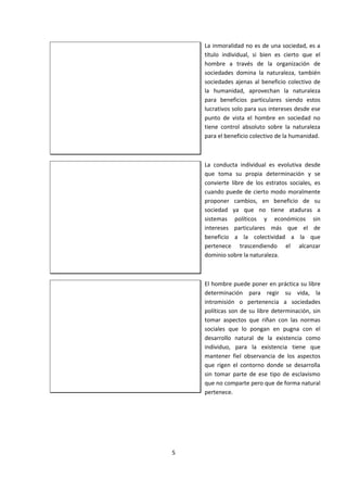 La inmoralidad no es de una sociedad, es a
título individual, si bien es cierto que el
hombre a través de la organización de
sociedades domina la naturaleza, también
sociedades ajenas al beneficio colectivo de
la humanidad, aprovechan la naturaleza
para beneficios particulares siendo estos
lucrativos solo para sus intereses desde ese
punto de vista el hombre en sociedad no
tiene control absoluto sobre la naturaleza
para el beneficio colectivo de la humanidad.
La conducta individual es evolutiva desde
que toma su propia determinación y se
convierte libre de los estratos sociales, es
cuando puede de cierto modo moralmente
proponer cambios, en beneficio de su
sociedad ya que no tiene ataduras a
sistemas políticos y económicos sin
intereses particulares más que el de
beneficio a la colectividad a la que
pertenece trascendiendo el alcanzar
dominio sobre la naturaleza.
El hombre puede poner en práctica su libre
determinación para regir su vida, la
intromisión o pertenencia a sociedades
políticas son de su libre determinación, sin
tomar aspectos que riñan con las normas
sociales que lo pongan en pugna con el
desarrollo natural de la existencia como
individuo, para la existencia tiene que
mantener fiel observancia de los aspectos
que rigen el contorno donde se desarrolla
sin tomar parte de ese tipo de esclavismo
que no comparte pero que de forma natural
pertenece.
5
 