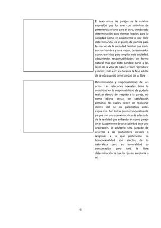 El sexo entre las parejas es la máxima
expresión que los une con sinónimo de
pertenencia el uno para el otro, siendo esta
determinación bajo normas legales para la
sociedad como el casamiento o por libre
determinación, es el punto de partida para
formación de la sociedad familiar que inicia
con un hombre y una mujer, determinados
a procrear hijos para ampliar esta sociedad,
adquiriendo responsabilidades de forma
natural más que todo dándole curso a las
leyes de la vida, de nacer, crecer reproducir
y morir, todo esto es durante la fase adulta
de la vida cuando tiene la edad de su libre
Determinación y responsabilidad de sus
actos. Las relaciones sexuales tiene la
moralidad en la responsabilidad de poderla
realizar dentro del respeto a la pareja, no
como objeto sexual de satisfacción
personal, las cuales beben de realizarse
dentro del de los parámetros antes
expuestos. Son lisitas prematrimonialmente
ya que dan una aproximación más adecuada
de la realidad que enfrentarán como pareja
sin el juzgamiento de una sociedad ante una
separación. El adulterio será juzgado de
acuerdo a las costumbres sociales o
religiosas a la que pertenezca. La
homosexualidad son efectos de la
naturaleza pero es inmoralidad su
consumación pero será la libre
determinación la que lo rija en aceptarla o
no.
6
 