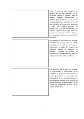 Desde el punto de vista natural el ser
humano es un solo ejemplar no se
encuentra dividido en cuerpo y alma, el
hombre manejaría eternamente un
conflicto permanente en su ser, en su
proceder, actitudes y cualidades que nunca
podría descifrarse, dentro de las sociedades
y fuese corta nuestra existencia en
comparación a la que ya tenemos. Los
hombres superiores eran según platón los
que no tenían esclavizada el alma al cuerpo
no necesitaban liberarla a través de la
sexualidad.
Esto es producto de la satisfacción personal,
individualismo convirtiéndose en objeto
dejando de ser un sujeto convirtiéndose en
instrumento al grado de convertir las
relaciones sexuales en relaciones de
posesión y dominio a voluntad del
consumismo, que de gran manera afecta las
relaciones naturales como ser natural.
Esto determina que las relaciones naturales
le proporcionan la consecución de la
naturaleza, a través de la sociabilidad del
hombre garantizando la conservación de la
especie, en la forma natural de vida que ha
determinado el hombre tener creando sus
diferentes núcleos sociales, que es la forma
natural de desarrollarse durante en su
estadía como materia.
7
 