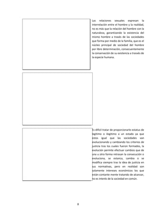 Las relaciones sexuales expresan la
interrelación entre el hombre y la realidad,
no es más que la relación del hombre con la
naturaleza, garantizando la existencia del
mismo hombre a través de las sociedades
que forma por medio de la familia, que es el
núcleo principal de sociedad del hombre
por libre determinación, consecuentemente
la conservación de su existencia a trasvés de
la especie humana.
Es difícil tratar de proporcionarle estatus de
legitimo o ilegitimo a un estado ya que
estos igual que las sociedades van
evolucionando y cambiando los criterios de
justicia tras los cuales fueron formados, la
evolución permite efectuar cambios que de
una u otra forma retrasan la consecución o
evoluciona, se estanca, cambia o se
modifica siempre tras la idea de justicia en
sus normativas, pero en realidad son
solamente intereses económicos los que
están contante mente tratando de alcanzar,
no es interés de la sociedad en común.
8
 