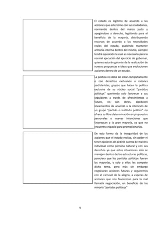 El estado es legítimo de acuerdo a las
acciones que este tome con sus ciudadanos,
normando dentro del marco justo y
apegándose a derecho, legislando para el
beneficio de la mayoría, distribuyendo
recursos de acuerdo a las necesidades
reales del estado, pudiendo mantener
armonía interna dentro del mismo, siempre
tendrá oposición la cual es necesaria para la
normal ejecución del ejercicio de gobernar,
quienes estarán garante de la realización de
nuevas propuestas e ideas que evolucionen
acciones dentro de un estado.
La política no debe de estar completamente
o con derechos exclusivos a razones
partidaristas, grupos que hacen la política
exclusiva de su núcleo social “partidos
políticos” queriendo solo favorecer a sus
seguidores a través de ofrecimientos a
futuro, no son libres, obedecen
lineamientos de acuerdo a la intención de
un grupo “partido o instituto político” no
ofrece su libre determinación en propuestas
personales o nuevas intenciones que
favorezcan a la gran mayoría, ya que no
encuentra espacio para promocionarlas.
De esta forma da la inseguridad de las
acciones que el estado realiza, sin poder ni
tener opciones de pedirle cuenta de manera
individual como persona natural y con sus
derechos ya que estas situaciones solo se
manejan dentro de las estructuras políticas,
pareciera que los partidos políticos fueran
las mayorías, y solo a ellos les compete
dicho tema, pero más sin embargo
negociaran acciones futuras y seguiremos
con el carrusel de la alegría, a esperas de
acciones que nos favorezcan para la mal
llamada negociación, en beneficio de las
minoría “partidos políticos”
9
 