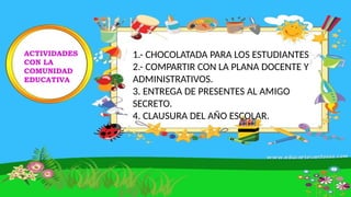 ACTIVIDADES
CON LA
COMUNIDAD
EDUCATIVA
1.- CHOCOLATADA PARA LOS ESTUDIANTES
2.- COMPARTIR CON LA PLANA DOCENTE Y
ADMINISTRATIVOS.
3. ENTREGA DE PRESENTES AL AMIGO
SECRETO.
4. CLAUSURA DEL AÑO ESCOLAR.
 
