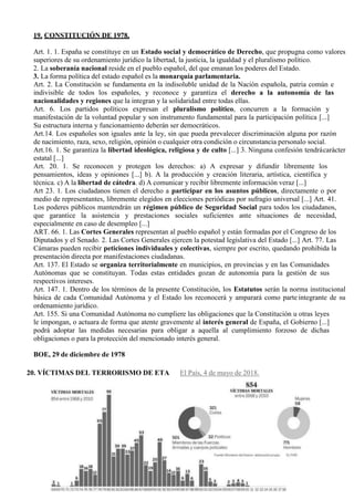 10
19. CONSTITUCIÓN DE 1978.
Art. 1. 1. España se constituye en un Estado social y democrático de Derecho, que propugna como valores
superiores de su ordenamiento jurídico la libertad, la justicia, la igualdad y el pluralismo político.
2. La soberanía nacional reside en el pueblo español, del que emanan los poderes del Estado.
3. La forma política del estado español es la monarquía parlamentaria.
Art. 2. La Constitución se fundamenta en la indisoluble unidad de la Nación española, patria común e
indivisible de todos los españoles, y reconoce y garantiza el derecho a la autonomía de las
nacionalidades y regiones que la integran y la solidaridad entre todas ellas.
Art. 6. Los partidos políticos expresan el pluralismo político, concurren a la formación y
manifestación de la voluntad popular y son instrumento fundamental para la participación política [...]
Su estructura interna y funcionamiento deberán ser democráticos.
Art.14. Los españoles son iguales ante la ley, sin que pueda prevalecer discriminación alguna por razón
de nacimiento, raza, sexo, religión, opinión o cualquier otra condición o circunstancia personalo social.
Art.16. 1. Se garantiza la libertad ideológica, religiosa y de culto [...] 3. Ninguna confesión tendrácarácter
estatal [...]
Art. 20. 1. Se reconocen y protegen los derechos: a) A expresar y difundir libremente los
pensamientos, ideas y opiniones [...] b). A la producción y creación literaria, artística, científica y
técnica. c) A la libertad de cátedra. d) A comunicar y recibir libremente información veraz [...]
Art 23. 1. Los ciudadanos tienen el derecho a participar en los asuntos públicos, directamente o por
medio de representantes, libremente elegidos en elecciones periódicas por sufragio universal [...] Art. 41.
Los poderes públicos mantendrán un régimen público de Seguridad Social para todos los ciudadanos,
que garantice la asistencia y prestaciones sociales suficientes ante situaciones de necesidad,
especialmente en caso de desempleo [...]
ART. 66. 1. Las Cortes Generales representan al pueblo español y están formadas por el Congreso de los
Diputados y el Senado. 2. Las Cortes Generales ejercen la potestad legislativa del Estado [...] Art. 77. Las
Cámaras pueden recibir peticiones individuales y colectivas, siempre por escrito, quedando prohibida la
presentación directa por manifestaciones ciudadanas.
Art. 137. El Estado se organiza territorialmente en municipios, en provincias y en las Comunidades
Autónomas que se constituyan. Todas estas entidades gozan de autonomía para la gestión de sus
respectivos intereses.
Art. 147. 1. Dentro de los términos de la presente Constitución, los Estatutos serán la norma institucional
básica de cada Comunidad Autónoma y el Estado los reconocerá y amparará como parte integrante de su
ordenamiento jurídico.
Art. 155. Si una Comunidad Autónoma no cumpliere las obligaciones que la Constitución u otras leyes
le impongan, o actuara de forma que atente gravemente al interés general de España, el Gobierno [...]
podrá adoptar las medidas necesarias para obligar a aquella al cumplimiento forzoso de dichas
obligaciones o para la protección del mencionado interés general.
BOE, 29 de diciembre de 1978
20. VÍCTIMAS DEL TERRORISMO DE ETA El País, 4 de mayo de 2018.
 