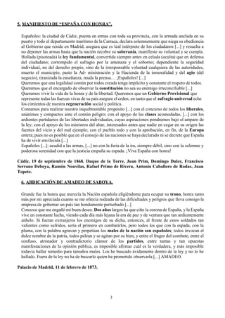 3
5. MANIFIESTO DE “ESPAÑA CON HONRA”.
Españoles: la ciudad de Cádiz, puesta en armas con toda su provincia, con la armada anclada en su
puerto y todo el departamento marítimo de la Carraca, declara solemnemente que niega su obediencia
al Gobierno que reside en Madrid, asegura que es leal intérprete de los ciudadanos [...] y resuelta a
no deponer las armas hasta que la nación recobre su soberanía, manifieste su voluntad y se cumpla.
Hollada (pisoteada) la ley fundamental, convertida siempre antes en celada (oculta) que en defensa
del ciudadano; corrompido el sufragio por la amenaza y el soborno; dependiente la seguridad
individual, no del derecho propio, sino de la irresponsable voluntad cualquiera de las autoridades,
muerto el municipio, pasto la Ad- ministración y la Hacienda de la inmoralidad y del agio (del
negocio), tiranizada la enseñanza, muda la prensa… ¡Españoles! [...]
Queremos que una legalidad común por todos creada tenga implícito y constante el respeto de todos.
Queremos que el encargado de observar la constitución no sea su enemigo irreconciliable [...]
Queremos vivir la vida de la honra y de la libertad. Queremos que un Gobierno Provisional que
represente todas las fuerzas vivas de su país asegure el orden, en tanto que el sufragio universal eche
los cimientos de nuestra regeneración social y política.
Contamos para realizar nuestro inquebrantable propósito [...] con el concurso de todos los liberales,
unánimes y compactos ante el común peligro; con el apoyo de las clases acomodadas, [...] con los
ardientes partidarios de las libertades individuales, cuyas aspiraciones pondremos bajo el amparo de
la ley; con el apoyo de los ministros del altar, interesados antes que nadie en cegar en su origen las
fuentes del vicio y del mal ejemplo; con el pueblo todo y con la aprobación, en fin, de la Europa
entera; pues no es posible que en el consejo de las naciones se haya declarado ni se decrete que España
ha de vivir envilecida [...]
Españoles [...]: acudid a las armas, [...] no con la furia de la ira, siempre débil, sino con la solemne y
poderosa serenidad con que la justicia empuña su espada. ¡Viva España con honra!
Cádiz, 19 de septiembre de 1868. Duque de la Torre, Juan Prim, Domingo Dulce, Francisco
Serrano Deboya, Ramón Nouvilas, Rafael Primo de Rivera, Antonio Caballero de Rodas, Juan
Topete.
6. ABDICACIÓN DE AMADEO DE SABOYA.
Grande fue la honra que merecía la Nación española eligiéndome para ocupar su trono, honra tanto
más por mi apreciada cuanto se me ofrecía rodeada de las dificultades y peligros que lleva consigo la
empresa de gobernar un país tan hondamente perturbado [...]
Conozco que me engañó mi buen deseo. Dos años largos ha que ciño la corona de España, y la España
vive en constante lucha, viendo cada día más lejana la era de paz y de ventura que tan ardientemente
anhelo. Si fueran extranjeros los enemigos de su dicha, entonces, al frente de estos soldados tan
valientes como sufridos, sería el primero en combatirlos, pero todos los que con la espada, con la
pluma, con la palabra agravan y perpetúan los males de la nación son españoles; todos invocan el
dulce nombre de la patria, todos pelean y se agitan por su bien, y entre el fragor del combate, entre el
confuso, atronador y contradictorio clamor de los partidos, entre tantas y tan opuestas
manifestaciones de la opinión pública, es imposible afirmar cuál es la verdadera, y más imposible
todavía hallar remedio para tamaños males. Los he buscado ávidamente dentro de la ley y no lo he
hallado. Fuera de la ley no ha de buscarlo quien ha prometido observarla [...] AMADEO.
Palacio de Madrid, 11 de febrero de 1873.
 