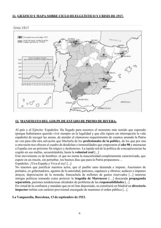 6
11. GRÁFICO Y MAPA SOBRE CICLO HUELGUÍSTICO Y CRISIS DE 1917.
12. MANIFIESTO DEL GOLPE DE ESTADO DE PRIMO DE RIVERA.
Al país y al Ejército: Españoles: Ha llegado para nosotros el momento más temido que esperado
(porque hubiéramos querido vivir siempre en la legalidad y que ella rigiera sin interrupción la vida
española) de recoger las ansias, de atender el clamoroso requerimiento de cuantos amando la Patria
no ven para ella otra salvación que libertarla de los profesionales de la política, de los que por una
u otra razón nos ofrecen el cuadro de desdichas e inmoralidades que empezaron el año 98 y amenazan
a España con un próximo fin trágico y deshonroso. La tupida red de la política de concupiscencias ha
cogido en sus mallas, secuestrándola, hasta la voluntad real [...]
Este movimiento es de hombres: el que no sienta la masculinidad completamente caracterizada, que
espere en un rincón, sin perturbar, los buenos días que para la Patria preparamos…
Españoles: ¡Viva España y Viva el rey! [...]
No tenemos que justificar nuestros actos, que el pueblo sano demanda e impone. Asesinatos de
prelados, ex gobernadores, agentes de la autoridad, patronos, capataces y obreros; audaces e impunes
atracos; depreciación de la moneda; francachela de millones de gastos reservados [...] rastreras
intrigas políticas tomando como pretexto la tragedia de Marruecos […] descarada propaganda
separatista, pasiones tendenciosas alrededor de problema de las responsabilidades [...]
En virtud de la confianza y mandato que en mí han depositado, se constituirá en Madrid un directorio
inspector militar con carácter provisional encargado de mantener el orden público [...]
La Vanguardia, Barcelona, 13 de septiembre de 1923.
 