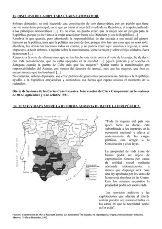 13. DISCURSO DE LA DIPUTADA CLARA CAMPOAMOR.
Señores diputados: se está haciendo una constitución de tipo democrático, por un pueblo que tiene
escrito como lema principal, en lo que yo llamo el arco del triunfo de su República, el respeto profundo
a los principios democráticos [...] Yo no creo, no puedo creer, que la mujer sea un peligro para la
República, porque yo he visto a la mujer reaccionar frente a la Dictadura y con la República [...]
Resolver lo que queráis, pero afrontando la responsabilidad de dar entrada a esa mitad del género
humano en la política, para que la política sea cosa de dos, porque sólo hay una cosa que un sexo solo:
alumbrar, las demás las hacemos todos en común, y no podéis venir aquí vosotros a legislar, a votar
impuestos, a decir deberes, a legislar sobre la raza humana, sobre la mujer y sobre el hijo, aislados, fuera
de nosotras [...]
Respecto a la serie de afirmaciones que se han hecho esta tarde contra el voto de la mujer, he de decir,
con toda consideración, que no están apoyadas en la realidad [...] ¿quién protestó y se levantó en
Zaragoza cuando la guerra de Cuba más que las mujeres? ¿Quién nutrió la manifestación pro
responsabilidades del Ateneo, con motivo del desastre de Annual, más que las mujeres, que iban en
mayor número que los hombres? [...]
No cometáis, señores diputados, ese error político de gravísimas consecuencias. Salváis a la República,
ayudáis a la República atrayéndoos y sumándoos esa fuerza que espera ansiosa el momento de su
redención.
Diario de Sesiones de las Cortes Constituyentes. Intervención de Clara Campoamor en las sesiones
de 30 de septiembre y 1 de octubre 1931.
14. TEXTO Y MAPA SOBRE LA REFORMA AGRARIA DURANTE LA II REPÚBLICA.
“Toda la riqueza del país sea
quien fuere su dueño, está
subordinada a los intereses de la
economía nacional y afecta al
sostenimiento de las cargas
públicas, con arreglo a la
Constitución y a las leyes.
La propiedad de toda clase de
bienes podrá ser objeto de
expropiación forzosa por causa
de utilidad social mediante
adecuada indemnización, a
menos que disponga otra cosa
una ley aprobada por los votos de
la mayoría absoluta de las Cortes.
Con los mismos requisitos la
propiedad podrá ser socializada.
Los servicios públicos y las
explotaciones que afecten al interés
común pueden ser nacionalizados en
los casos en que la necesidad social
así lo exija”.
Fuentes: Constitución de 1931 y Pascual Carrión, Los latifundios7en España. Su importancia, origen, consecuencias y solución,
Madrid, Gráficas Reunidas, 1932.
 