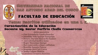 UNIVERSIDAD NACIONAL DE
UNIVERSIDAD NACIONAL DE
SAN ANTONIO ABAD DEL CUSCO
SAN ANTONIO ABAD DEL CUSCO
FACULTAD DE EDUCACIÓN
FACULTAD DE EDUCACIÓN
Tema: Escritos utilizados en una I. E.
Tema: Escritos utilizados en una I. E.
Curso:Gestión de la Educación
Curso:Gestión de la Educación
Docente: Mg. Nestor Porfirio Chullo Ccamerccoa
Docente: Mg. Nestor Porfirio Chullo Ccamerccoa
INTEGRANTES:
Flor Estumbelo Condorhuacho
Dionilda Aide Quispe Tunquipa
Henrry Darwin Huaracha Sumire
yasi soledad huillca kana
Roger Hanampa Quispe
flor esmeralda colque caillahua
Roselda Samata Paucar
Jessenia Alvi Cuti Uscca
Nedia Colque Hialrio
Carolina Tarapaca Bautista
 