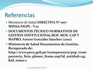 Referencias 
 Ministerio de Salud DIRECTIVA N° 007- 
MINSA/OGPE - V.01 
 DOCUMENTOS TÉCNICO NORMATIVOS DE 
GESTIÓN INSTITUCIONAL:ROF, MOF, CAP Y 
MAPRO. Arturo Gonzáles Sánchez (2012) 
 Ministerio de Salud Documentos de Gestión. 
Recuperado de: 
http://www.peru.gob.pe/transparencia/pep_trans 
parencia_lista_planes_frame.asp?id_entidad=143 
&id_tema=1 
Dr. Jorge Rafael Diaz Dumont 
 