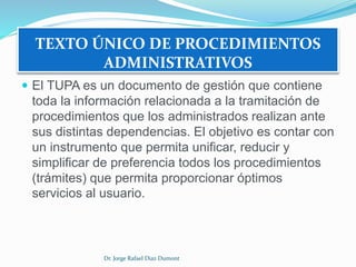 TEXTO ÚNICO DE PROCEDIMIENTOS 
ADMINISTRATIVOS 
 El TUPA es un documento de gestión que contiene 
toda la información relacionada a la tramitación de 
procedimientos que los administrados realizan ante 
sus distintas dependencias. El objetivo es contar con 
un instrumento que permita unificar, reducir y 
simplificar de preferencia todos los procedimientos 
(trámites) que permita proporcionar óptimos 
servicios al usuario. 
Dr. Jorge Rafael Diaz Dumont 
 
