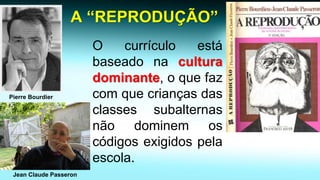 A “REPRODUÇÃO” 
Ocurrículoestábaseadonaculturadominante,oquefazcomquecriançasdasclassessubalternasnãodominemoscódigosexigidospelaescola. 
Pierre Bourdier 
Jean Claude Passeron  