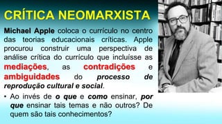 CRÍTICA NEOMARXISTAMichaelApplecolocaocurrículonocentrodasteoriaseducacionaiscríticas.Appleprocurouconstruirumaperspectivadeanálisecríticadocurrículoqueincluísseasmediações,ascontradiçõeseambiguidadesdoprocessodereproduçãoculturalesocial. 
•Aoinvésdeoqueecomoensinar,porqueensinartaistemasenãooutros?Dequemsãotaisconhecimentos?  