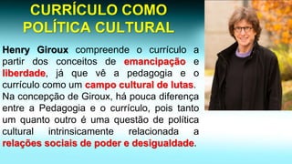 CURRÍCULO COMO POLÍTICA CULTURALHenryGirouxcompreendeocurrículoapartirdosconceitosdeemancipaçãoeliberdade,jáquevêapedagogiaeocurrículocomoumcampoculturaldelutas. 
NaconcepçãodeGiroux,hápoucadiferençaentreaPedagogiaeocurrículo,poistantoumquantooutroéumaquestãodepolíticaculturalintrinsicamenterelacionadaarelaçõessociaisdepoderedesigualdade.  