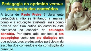 Pedagogia do oprimido versus pedagogia dos conteúdos 
AteoriadePauloFreireéclaramentepedagógica,nãoselimitandoaanalisarcomoéaeducaçãoexistente,mascomodeveriaser.Suacríticaaocurrículoestásintetizadanoconceitodeeducaçãobancária.Poroutrolado,concebeoatopedagógicocomoumatodialógicoemqueeducadoreseeducandosparticipamdaescolhadosconteúdosedaconstruçãodocurrículo.  