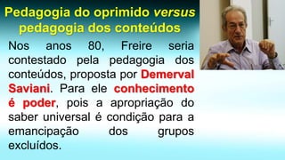 Nosanos80,Freireseriacontestadopelapedagogiadosconteúdos,propostaporDemervalSaviani.Paraeleconhecimentoépoder,poisaapropriaçãodosaberuniversalécondiçãoparaaemancipaçãodosgruposexcluídos. Pedagogia do oprimido versus pedagogia dos conteúdos  