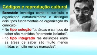 Códigos e reprodução culturalBernsteininvestigacomoocurrículoéorganizadoestruturalmenteedistinguedoistiposfundamentaisdeorganizaçãodocurrículo: 
•Notipocoleção“asáreasecamposdesabersãomantidosfortementeisolados”. 
•notipointegrado“asdistinçõesentreasáreasdesabersãomuitomenosnítidasemuitomenosmarcadas”.  
