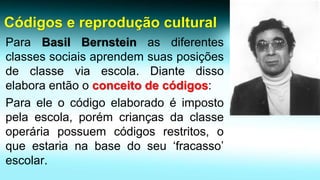 ParaBasilBernsteinasdiferentesclassessociaisaprendemsuasposiçõesdeclasseviaescola.Diantedissoelaboraentãooconceitodecódigos: 
Paraeleocódigoelaboradoéimpostopelaescola,porémcriançasdaclasseoperáriapossuemcódigosrestritos,oqueestarianabasedoseu‘fracasso’escolar. Códigos e reprodução cultural  