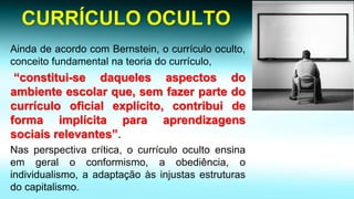 CURRÍCULO OCULTO 
AindadeacordocomBernstein,ocurrículooculto, conceitofundamentalnateoriadocurrículo, “constitui-sedaquelesaspectosdoambienteescolarque,semfazerpartedocurrículooficialexplícito,contribuideformaimplícitaparaaprendizagenssociaisrelevantes”. 
Nasperspectivacrítica,ocurrículoocultoensinaemgeraloconformismo,aobediência,oindividualismo,aadaptaçãoàsinjustasestruturasdocapitalismo.  