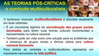 AS TEORIAS PÓS-CRÍTICAS: o currículo multiculturalista 
Ofenômenochamadomulticulturalismoédiscutidoatualmenteemduasvertentes: 
•Éummovimentolegítimodereivindicaçãodosgrupossociaisdominadosparateremsuasformasculturaisreconhecidaserepresentadasnaculturanacional. 
•Tambémpodeservistacomoumasoluçãoparaosproblemasqueapresençadegruposraciaiseétnicoscolocaparaculturanacionaldominante. 
Paraambasasvertentesomulticulturalismorepresentaumimportanteinstrumentodelutapolítica.  