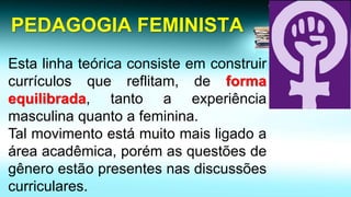 PEDAGOGIA FEMINISTA 
Estalinhateóricaconsisteemconstruircurrículosquereflitam,deformaequilibrada,tantoaexperiênciamasculinaquantoafeminina. 
Talmovimentoestámuitomaisligadoaáreaacadêmica,porémasquestõesdegêneroestãopresentesnasdiscussõescurriculares.  
