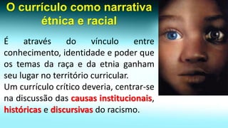 O currículo como narrativa étnica e racial 
Éatravésdovínculoentreconhecimento,identidadeepoderqueostemasdaraçaedaetniaganhamseulugarnoterritóriocurricular. 
Umcurrículocríticodeveria,centrar-senadiscussãodascausasinstitucionais, históricasediscursivasdoracismo.  