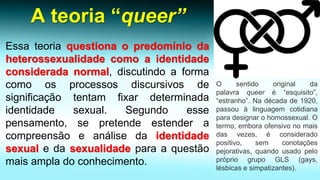 A teoria “queer” 
Essateoriaquestionaopredomíniodaheterossexualidadecomoaidentidadeconsideradanormal,discutindoaformacomoosprocessosdiscursivosdesignificaçãotentamfixardeterminadaidentidadesexual.Segundoessepensamento,sepretendeestenderacompreensãoeanálisedaidentidadesexualedasexualidadeparaaquestãomaisampladoconhecimento. 
Osentidooriginaldapalavraqueeré“esquisito”, “estranho”.Nadécadade1920, passouàlinguagemcotidianaparadesignarohomossexual.Otermo,emboraofensivonomaisdasvezes,éconsideradopositivo,semconotaçõespejorativas,quandousadopeloprópriogrupoGLS(gays, lésbicasesimpatizantes).  