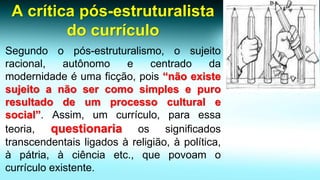 A crítica pós-estruturalista do currículo 
Segundoopós-estruturalismo,osujeitoracional,autônomoecentradodamodernidadeéumaficção,pois“nãoexistesujeitoanãosercomosimplesepuroresultadodeumprocessoculturalesocial”.Assim,umcurrículo,paraessateoria,questionariaossignificadostranscendentaisligadosàreligião,àpolítica, àpátria,àciênciaetc.,quepovoamocurrículoexistente.  