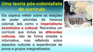 Uma teoria pós-colonialista do currículo 
Elaobjetivarefletirsobreasrelaçõesdepoderadvindasdaherançacolonial,taiscomooimperialismoeconômicoecultural.Reivindicaumcurrículoqueincluaasdiferentesculturas,nãodeformasimpleseinformativa,masrefletindosobreaspectosculturaiseexperiênciasdepovosegruposmarginalizados.  