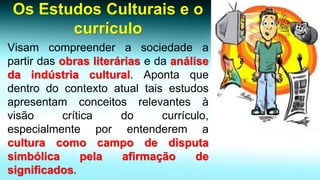 Os Estudos Culturais e o currículo 
Visamcompreenderasociedadeapartirdasobrasliteráriasedaanálisedaindústriacultural.Apontaquedentrodocontextoatualtaisestudosapresentamconceitosrelevantesàvisãocríticadocurrículo, especialmenteporentenderemaculturacomocampodedisputasimbólicapelaafirmaçãodesignificados.  