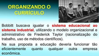 ORGANIZANDO O CURRÍCULO 
Bobbittbuscavaigualarosistemaeducacionalaosistemaindustrial,utilizandoomodeloorganizacionaleadministrativodeFrederickTaylor(racionalizaçãodotrabalho,usodemétodoscientíficos). 
Nasuapropostaaeducaçãodeveriafuncionartãoeficientementequantoqualqueroutraempresaeconômica.  
