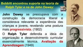 Bobbittencontrou suporte na teoria de Ralph Tyler e na de John Dewey: JohnDeweysepreocupavacomaconstruçãodademocracialiberaleconsideravarelevanteaexperiênciadascriançasejovens,revelandoumaposturamaisprogressivista.(1902) 
ORalphTylerdefendiaaideiadeorganizaçãoedesenvolvimentocurricularessencialmentetécnica.AvaliaçãodaAprendizagem(1949)  