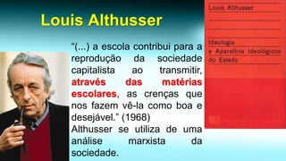 Louis Althusser 
“(...)aescolacontribuiparaareproduçãodasociedadecapitalistaaotransmitir, atravésdasmatériasescolares,ascrençasquenosfazemvê-lacomoboaedesejável.”(1968) 
Althusserseutilizadeumaanálisemarxistadasociedade.  