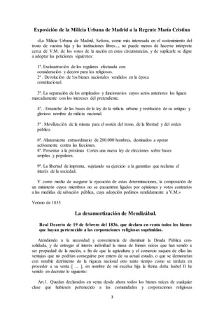 3
Exposición de la Milicia Urbana de Madrid a la Regente María Cristina
«La Milicia Urbana de Madrid, Señora, como más interesada en el sostenimiento del
trono de vuestra hija y las instituciones libres..., no puede menos de hacerse intérprete
cerca de V.M. de los votos de la nación en estas circunstancias, y de suplicarle se digne
a adoptar las peticiones siguientes:
1º. Exclaustración de los regulares efectuada con
consideración y decoro para los religiosos.
2º . Devolución de !os bienes nacionales vendidos en la época
constitucional.
3º. La separación de los empleados y funcionarios cuyos actos anteriores los liguen
marcadamente con los intereses del pretendiente.
4º. . Ensanche de las bases de la ley de la milicia urbana y restitución de su antiguo y
glorioso nombre de milicia nacional.
5º . Movilización de la misma para el sostén del trono, de la libertad y del orden
público.
6º. Alistamiento extraordinario de 200.000 hombres, destinados a operar
activamente contra las facciones.
8º. Presentar a la próximas Cortes una nueva ley de elecciones sobre bases
amplias y populares.
9º. La libertad de imprenta, sujetando su ejercicio a la garantías que reclama el
interés de la sociedad.
Y como medio de asegurar la ejecución de estas determinaciones, la composición de
un ministerio cuyos miembros no se encuentren ligados por opiniones y votos contrarios
a las medidas de salvación pública, cuya adopción pedimos rendidamente a V.M.»
Verano de 1835
La desamortización de Mendizábal.
Real Decreto de 19 de febrero del 1836, que declara en venta todos los bienes
que hayan pertenecido a las corporaciones religiosas suprimidas.
Atendiendo a la necesidad y conveniencia de disminuir la Deuda Pública con-
solidada, y de entregar al interés individual la masa de bienes raíces que han venido a
ser propiedad de la nación, a fin de que la agricultura y el comercio saquen de ellas las
ventajas que no podrían conseguirse por entero de su actual estado, o que se demorarían
con notable detrimento de la riqueza nacional otro tanto tiempo como se tardara en
proceder a su venta [ ... ], en nombre de mi excelsa hija la Reina doña Isabel II he
venido en decretar lo siguiente:
Art.1. Quedan declarados en venta desde ahora todos los bienes raíces de cualquier
clase que hubiesen pertenecido a las comunidades y corporaciones religiosas
 