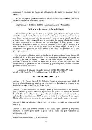 4
extinguidas y los demás que hayan sido adjudicados a la nación por cualquier título o
motivo [ ... ]
Art. 10. El pago del precio del remate se hará de uno de estos dos modos: o en títulos
de Deuda consolidada o en dinero efectivo.
En el Pardo, a 19 de febrero de 1836.- A don Juan Álvarez y Mendizábal.
Crítica a la desamortización eclesiástica
«La cuestión que hay que resolver es la siguiente: ¿El gobierno debe pagar de una
vez toda su deuda vendiendo las fincas, o convendrá que arriende en enfiteusis todas
esas fincas y reparta su renta entre los acreedores? Hacer ver que el segundo método es
el único justo, el único compatible con la prosperidad de nuestra industria (economía),
el único conveniente a los intereses de los acreedores, el único popular y, por
consiguiente, ventajoso al sostén del trono de Isabel II, el único que no perjudica a la
clase propietaria, el único, en fin, por cuyo medio se puede mejorar la suerte de la
desgraciada clase proletaria en todas épocas y por todos los gobiernos, es lo que
propongo hacer ver...
Con el sistema enfitéutico, todas las familias de la clase proletaria serían dueñas del
dominio útil de la tierra que cultivasen y, por consiguiente, interesadas en sostener las
reformas y el trono de Isabel II, pues en ellas verían cifrado su bienestar. Por el
contrario, el sistema de vender las fincas, hará la suerte de esta numerosa clase más
desgraciada de lo que lo es aún en la actualidad y, por consiguiente, odiarán la reforma
y el orden existente de cosas.»
Fragmentos de artículos publicados por A. FLÓREZ DE ESTRADA en los
periódicos El Español y El Eco del Comercio, 28 de febrero de 1836.
CONVENIO DE VERGARA
Artículo. 1. El Capitán General D. Baldomero Espartero recomendará con interés al
gobierno el cumplimiento de su oferta de comprometerse formalmente a proponer a las
Cortes la concesión o modificación de los fueros.
Artículo. 2. Serán reconocidos los empleos, grados y condecoraciones de los generales,
jefes y oficiales, y demás individuos dependientes del ejército de mando del Teniente
General D. Rafael Maroto (…) quedando en libertad de continuar sirviendo y
defendiendo la Constitución de 1837, el trono de Isabel II y la Regencia de su augusta
Madre, o bien retirarse a sus casas los que no quieran seguir con las armas en la mano.
Artículo. 3. Los que adopten el primer caso (…) tendrán colocación en los cuerpos del
ejército (…).
Artículo. 4. Los que prefieran retirarse a sus casas siendo generales y brigadieres
obtendrán su cuartel para donde lo pidan con el sueldo que por reglamento les
corresponda (…).
Cuartel general de Vergara,a31 de agostode 1839
 