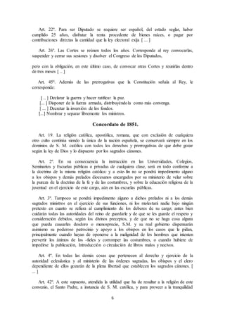 6
Art. 22º. Para ser Diputado se requiere ser español, del estado seglar, haber
cumplido 25 años, disfrutar la renta procedente de bienes raíces, o pagar por
contribuciones directas la cantidad que la ley electoral exija [ ... ]
Art. 26º. Las Cortes se reúnen todos los años. Corresponde al rey convocarlas,
suspender y cerrar sus sesiones y disolver el Congreso de los Diputados,
pero con la obligación, en este último caso, de convocar otras Cortes y reunirlas dentro
de tres meses [ .. ]
Art. 45º. Además de las prerrogativas que la Constitución señala al Rey, le
corresponde:
[ .. ] Declarar la guerra y hacer ratificar la paz.
[... ] Disponer de la fuerza armada, distribuyéndola como más convenga.
[ ... ] Decretar la inversión de los fondos.
[...] Nombrar y separar libremente los ministros.
Concordato de 1851.
Art. 19. La religión católica, apostólica, romana, que con exclusión de cualquiera
otro culto continúa siendo la única de la nación española, se conservará siempre en los
dominios de S. M. católica con todos los derechos y prerrogativas de que debe gozar
según la ley de Dios y lo dispuesto por los sagrados cánones.
Art. 2º. En su consecuencia la instrucción en las Universidades, Colegios,
Seminarios y Escuelas públicas o privadas de cualquiera clase, será en todo conforme a
la doctrina de la misma religión católica: y a este-fin no se pondrá impedimento alguno
a los obispos y demás prelados diocesanos encargados por su ministerio de velar sobre
la pureza de la doctrina de la fe y de las costumbres, y sobre la educación religiosa de la
juventud en el ejercicio de este cargo, aún en las escuelas públicas.
Art. 3º. Tampoco se pondrá impedimento alguno a dichos prelados ni a los demás
sagrados ministros en el ejercicio de sus funciones, ni los molestará nadie bajo ningún
pretexto en cuanto se refiera al cumplimiento de los deberes de su cargo; antes bien
cuidarán todas las autoridades del reino de guardarle y de que se les guarde el respeto y
consideración debidos, según los divinos preceptos, y de que no se haga cosa alguna
que pueda causarles desdoro o menosprecio, S.M. y su real gobierno dispensarán
asimismo su poderoso patrocinio y apoyo a los obispos en los casos que le pidan,
principalmente cuando hayan de oponerse a la malignidad de los hombres que intenten
pervertir los ánimos de los -fieles y corromper las costumbres, o cuando hubiere de
impedirse la publicación, Introducción o circulación de libros malos y nocivos.
Art. 4º. En todas las demás cosas que pertenecen al derecho y ejercicio de la
autoridad eclesiástica y al ministerio de las órdenes sagradas, los obispos y el clero
dependiente de ellos gozarán de la plena libertad que establecen los sagrados cánones. [
... ]
Art. 42º. A este supuesto, atendida la utilidad que ha de resultar a la religión de este
convenio, el Santo Padre, a instancia de S. M. católica, y para proveer a la tranquilidad
 