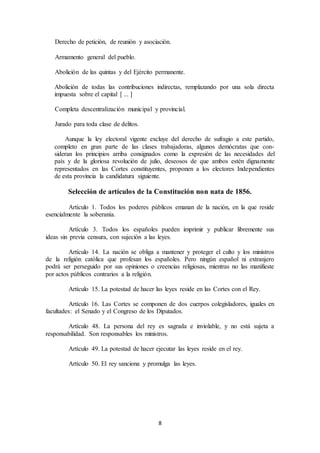 8
Derecho de petición, de reunión y asociación.
Armamento general del pueblo.
Abolición de las quintas y del Ejército permanente.
Abolición de todas las contribuciones indirectas, remplazando por una sola directa
impuesta sobre el capital [ ... ]
Completa descentralización municipal y provincial.
Jurado para toda clase de delitos.
Aunque la ley electoral vigente excluye del derecho de sufragio a este partido,
completo en gran parte de las clases trabajadoras, algunos demócratas que con-
sideran los principios arriba consignados como la expresión de las necesidades del
país y de la gloriosa revolución de julio, deseosos de que ambos estén dignamente
representados en las Cortes constituyentes, proponen a los electores Independientes
de esta provincia la candidatura siguiente.
Selección de artículos de la Constitución non nata de 1856.
Artículo 1. Todos los poderes públicos emanan de la nación, en la que reside
esencialmente la soberanía.
Artículo 3. Todos los españoles pueden imprimir y publicar libremente sus
ideas sin previa censura, con sujeción a las leyes.
Artículo 14. La nación se obliga a mantener y proteger el culto y los ministros
de la religión católica que profesan los españoles. Pero ningún español ni extranjero
podrá ser perseguido por sus opiniones o creencias religiosas, mientras no las manifieste
por actos públicos contrarios a la religión.
Artículo 15. La potestad de hacer las leyes reside en las Cortes con el Rey.
Artículo 16. Las Cortes se componen de dos cuerpos colegisladores, iguales en
facultades: el Senado y el Congreso de los Diputados.
Artículo 48. La persona del rey es sagrada e inviolable, y no está sujeta a
responsabilidad. Son responsables los ministros.
Artículo 49. La potestad de hacer ejecutar las leyes reside en el rey.
Artículo 50. El rey sanciona y promulga las leyes.
 