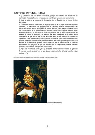9
PACTO DE OSTENDE (1866)
« [...] Después de una breve discusión, porque la armonía de miras que se
manifestó no daba lugar a otra cosa, se acordó por unanimidad lo siguiente:
1. Que el objeto, y bandera de la revolución en España, es la caída de los
Borbones.
2. Que siendo para los demócratas un principio esencial de su dogma político el sufragio
universal, y admitiendo los progresistas el derecho moderno constituyente del
plebiscito, la base para la inteligencia de los dos partidos fuera que por un plebiscito, si
las circunstancias no se oponían a ello, o por unas Cortes Constituyentes elegidas por el
sufragio universal, se decidiría la forma de gobierno que se había de establecer en
España, y siendo la monarquía, la dinastía que debía reemplazar a la actual; en la
inteligencia de que, hasta que así se decidiese, había de ser absoluta la libertad de
imprentas, y sin ninguna limitación el derecho de reunión, para que la opinión nacional
pudiese ilustrarse y organizarse convenientemente; sin que el gobierno provisional, que
saliera de la revolución, pudiera influir como tal en la resolución de la cuestión
fundamental; sin perjuicio de que las personas que lo compusieran pudieran sostener
privada y públicamente sus opiniones individuales.
3. Que se reconocía como jefe y director militar del movimiento al general
Prim, que podría emplear en lo que juzgara conveniente, a los presentes y sus
amigos [...].»
Manifiesto dedonCarlos María de la Torre desdeBruselas, 4de noviembrede1866
General Espartero
 