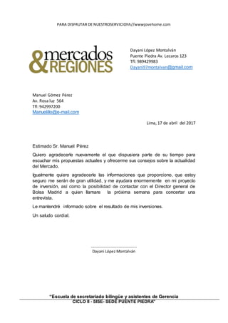 “Escuela de secretariado bilingüe y asistentes de Gerencia
CICLO II - SISE- SEDE PUENTE PIEDRA”
PARA DISFRUTAR DE NUESTROSERVICIOhh//wwwjovehome.com
Dayani López Montalván
Puente Piedra Av. Lecaros 123
Tfl: 989429983
Dayani97montalvan@gmail.com
Manuel Gómez Pérez
Av. Rosa luz 564
Tfl: 942997200
Manuelillo@e-mail.com
Lima, 17 de abril del 2017
Estimado Sr. Manuel Pérez
Quiero agradecerle nuevamente el que dispusiera parte de su tiempo para
escuchar mis propuestas actuales y ofrecerme sus consejos sobre la actualidad
del Mercado.
Igualmente quiero agradecerle las informaciones que proporciono, que estoy
seguro me serán de gran utilidad, y me ayudara enormemente en mi proyecto
de inversión, así como la posibilidad de contactar con el Director general de
Bolsa Madrid a quien llamare la próxima semana para concertar una
entrevista.
Le mantendré informado sobre el resultado de mis inversiones.
Un saludo cordial.
…………………………………………
Dayani López Montalván
 