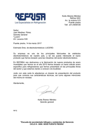 “Escuela de secretariado bilingüe y asistentes de Gerencia
CICLO II - SISE- SEDE PUENTE PIEDRA”
Karla Albares Méndez
Refrisa SAC
Av.: la victoria 515
Puente piedra
Telf. :(01) 6648726
Señor:
Juan Martínez Pérez
Gerente General
“Lucero”
AV. Lecaros 539
Puente piedra, 14 de marzo 2017
Estimado Sres. de electrodomésticos LUCERO:
Su empresa es una de los principales fabricantes de artefactos
electrodomésticos de nuestro país, y tal vez pueda interesarle el nuevo
producto que hemos lanzado para las industrias del sector electrodoméstico.
En REFRISA nos dedicamos a la fabricación de nuevos productos de acero
inoxidables que hemos en el año 2015 hemos lanzado un nuevo artículo acero
específico para refrigeradoras que hemos presentado en las principales ferias
del sector y que estamos dando a conocer a la localidad.
Junto con esta carta le adjuntamos un dossier de presentación del producto
para que conozca sus características técnicas, así como algunas menciones
del mismo en revistas
Atentamente,
Karla Álvarez Méndez
Gerente general
NP/S
 