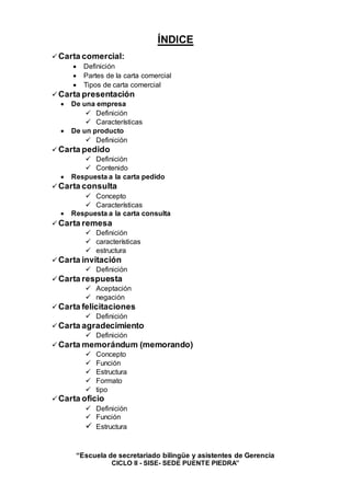 “Escuela de secretariado bilingüe y asistentes de Gerencia
CICLO II - SISE- SEDE PUENTE PIEDRA”
ÍNDICE
 Carta comercial:
 Definición
 Partes de la carta comercial
 Tipos de carta comercial
 Carta presentación
 De una empresa
 Definición
 Características
 De un producto
 Definición
 Carta pedido
 Definición
 Contenido
 Respuesta a la carta pedido
 Carta consulta
 Concepto
 Características
 Respuesta a la carta consulta
 Carta remesa
 Definición
 características
 estructura
 Carta invitación
 Definición
 Carta respuesta
 Aceptación
 negación
 Carta felicitaciones
 Definición
 Carta agradecimiento
 Definición
 Carta memorándum (memorando)
 Concepto
 Función
 Estructura
 Formato
 tipo
 Carta oficio
 Definición
 Función
 Estructura
 