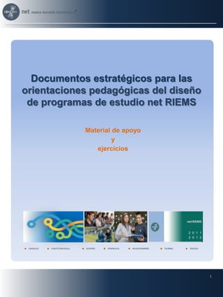 Documentos estratégicos para las
orientaciones pedagógicas del diseño
 de programas de estudio net RIEMS

                                 Material de apoyo
                                          y
                                    ejercicios




                                                                                    net RIEMS


                                                                                    2 0 1 1
                                                                                    2 0 1 2


 COACALCO   CUAUTITLÁN IZCALLI   ECATEPEC   IXTAPALUCA   NICOLÁS ROMERO   TECÁMAC    TEXCOCO




                                                                                                1
 