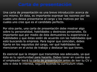 Carta de presentación
Una carta de presentación es una breve introducción acerca de
uno mismo. En ésta, es importante expresar las razones por las
cuales uno desea presentarse al cargo y los motivos por los
cuales uno cree que es el candidato perfecto.
Por otra parte, una carta de presentación debe mostrar algo
sobre tu personalidad, habilidades y destrezas personales. Es
importante que por medio de ésta demuestres tu experiencia y
habilidades y que éstas estén de acuerdo con las habilidades que
está buscando la empresa. Para lograr que coincidan, debes
fijarte en los requisitos del cargo, ver qué habilidades se
mencionan en el aviso de trabajo y destacar las que tienes.
Es esencial que la imagen que transmitas sea adecuada, ya que
ésta es tu oportunidad para hacerlo. Debes tener en cuenta que
el empleador leerá tu carta de presentación antes de leer tu CV y
sólo si ésta le interesa, seguirá leyendo tu currículum vitae.

 