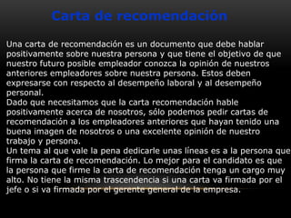 Carta de recomendación
Una carta de recomendación es un documento que debe hablar
positivamente sobre nuestra persona y que tiene el objetivo de que
nuestro futuro posible empleador conozca la opinión de nuestros
anteriores empleadores sobre nuestra persona. Estos deben
expresarse con respecto al desempeño laboral y al desempeño
personal.
Dado que necesitamos que la carta recomendación hable
positivamente acerca de nosotros, sólo podemos pedir cartas de
recomendación a los empleadores anteriores que hayan tenido una
buena imagen de nosotros o una excelente opinión de nuestro
trabajo y persona.
Un tema al que vale la pena dedicarle unas líneas es a la persona que
firma la carta de recomendación. Lo mejor para el candidato es que
la persona que firme la carta de recomendación tenga un cargo muy
alto. No tiene la misma trascendencia si una carta va firmada por el
jefe o si va firmada por el gerente general de la empresa.

 