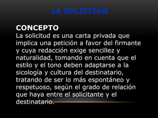 LA SOLICITUD

CONCEPTO

La solicitud es una carta privada que
implica una petición a favor del firmante
y cuya redacción exige sencillez y
naturalidad, tomando en cuenta que el
estilo y el tono deben adaptarse a la
sicología y cultura del destinatario,
tratando de ser lo más espontáneo y
respetuoso, según el grado de relación
que haya entre el solicitante y el
destinatario.

 