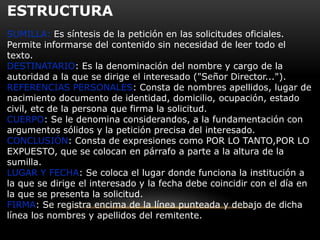 ESTRUCTURA
SUMILLA: Es síntesis de la petición en las solicitudes oficiales.
Permite informarse del contenido sin necesidad de leer todo el
texto.
DESTINATARIO: Es la denominación del nombre y cargo de la
autoridad a la que se dirige el interesado ("Señor Director...").
REFERENCIAS PERSONALES: Consta de nombres apellidos, lugar de
nacimiento documento de identidad, domicilio, ocupación, estado
civil, etc de la persona que firma la solicitud.
CUERPO: Se le denomina considerandos, a la fundamentación con
argumentos sólidos y la petición precisa del interesado.
CONCLUSIÓN: Consta de expresiones como POR LO TANTO,POR LO
EXPUESTO, que se colocan en párrafo a parte a la altura de la
sumilla.
LUGAR Y FECHA: Se coloca el lugar donde funciona la institución a
la que se dirige el interesado y la fecha debe coincidir con el día en
la que se presenta la solicitud.
FIRMA: Se registra encima de la línea punteada y debajo de dicha
línea los nombres y apellidos del remitente.

 