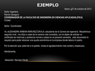 EJEMPLO
Ibarra, g27 de octubre de 2013
Señor Ingeniero
Ramiro Saraguro
COORDINADOR DE LA FACULTAD DE INGENIERÍA EN CIENCIAS APLICADAS.(FICA)
Ciudad
Señor Coordinador:
Yo, ALEXANDRA XIMENA NARVÁEZ DÁVILA, estudiante de la Carrera de Ingeniería Mecatrónicasegundo nivel , me dirijo a usted de la manera más comedida, con el objeto de solicitar un
certificado de matrícula y asistencia normal a clases en el presente semestre, este documento lo
requiero para poder alcanzar una ayuda económica en la empresa donde labora mi padre.
Por la atención que usted dé a mi pedido, reciba el agradecimiento más cordial y respetuoso.
Atentamente,
Alexandra Narváez Dávila

 
