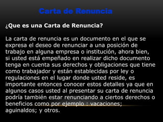 Carta de Renuncia
¿Que es una Carta de Renuncia?
La carta de renuncia es un documento en el que se
expresa el deseo de renunciar a una posición de
trabajo en alguna empresa o institución, ahora bien,
si usted está empeñado en realizar dicho documento
tenga en cuenta sus derechos y obligaciones que tiene
como trabajador y están establecidas por ley o
regulaciones en el lugar donde usted reside, es
importante entonces conocer estos detalles ya que en
algunos casos usted al presentar su carta de renuncia
podría también estar renunciando a ciertos derechos o
beneficios como por ejemplo : vacaciones;
aguinaldos; y otros.

 